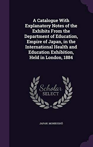 A Catalogue With Explanatory Notes of the Exhibits From the Department of Education, Empire of Japan, in the International Health and Education Exhibition, Held in London, 1884