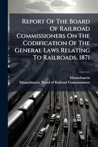 Report Of The Board Of Railroad Commissioners On The Codification Of The General Laws Relating To Railroads, 1871