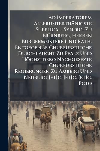 Ad Imperatorem Allerunterthänigste Supplica ... Syndici Zu Nürnberg, Herren Bürgermeistere Und Rath, Entgegen Se Churfürstliche Durchlaucht Zu Pfalz ... Amberg Und Neuburg [et]c. [et]c. [et]c. Pcto