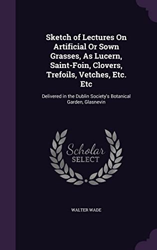 Sketch of Lectures On Artificial Or Sown Grasses, As Lucern, Saint-Foin, Clovers, Trefoils, Vetches, Etc. Etc: Delivered in the Dublin Society's Botanical Garden, Glasnevin