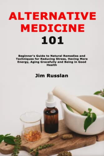 Alternative Medicine 101: Beginner's Guide to Natural Remedies and Techniques for Reducing Stress, Having More Energy, Aging Gracefully and Being in Good Health