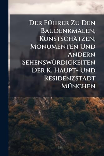 Der Führer Zu Den Baudenkmalen, Kunstschätzen, Monumenten Und Andern Sehenswürdigkeiten Der K. Haupt- Und Residenzstadt München