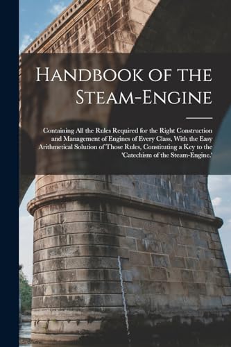 Handbook of the Steam-Engine: Containing All the Rules Required for the Right Construction and Management of Engines of Every Class, With the Easy ... a Key to the 'catechism of the Steam-Engine.'