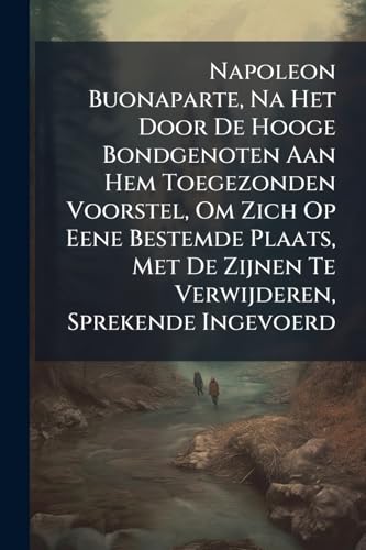 Napoleon Buonaparte, Na Het Door De Hooge Bondgenoten Aan Hem Toegezonden Voorstel, Om Zich Op Eene Bestemde Plaats, Met De Zijnen Te Verwijderen, Sprekende Ingevoerd