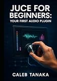  JUCE FOR BEGINNERS: YOUR FIRST AUDIO PLUGIN: Learn C++ fundamentals, JUCE framework basics, and build simple effects from scratch with step-by-step guidance