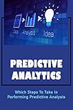 Predictive Analytics: Which Steps To Take In Performing Predictive Analysis (English Edition)