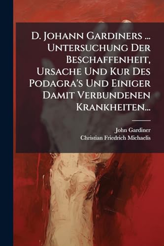D. Johann Gardiners ... Untersuchung Der Beschaffenheit, Ursache Und Kur Des Podagra's Und Einiger Damit Verbundenen Krankheiten... (German Edition)