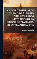 Las siete centurias de ciudad de Alfonso VIII. Recuerdos histÃ3ricos de la ciudad de Plasencia, en Estremadura, etc. (Spanish Edition) 102428042X Book Cover