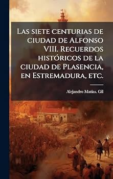 Las siete centurias de ciudad de Alfonso VIII. Recuerdos histÃ3ricos de la ciudad de Plasencia, en Estremadura, etc. (Spanish Edition)