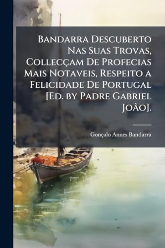 Bandarra Descuberto Nas Suas Trovas, Collecçam De Profecias Mais Notaveis, Respeito a Felicidade De Portugal [Ed. by Padre Gabriel João]. (Portuguese Edition)