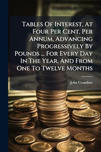 Tables Of Interest, At Four Per Cent, Per Annum, Advancing Progressively By Pounds ... For Every Day In The Year, And From One To Twelve Months