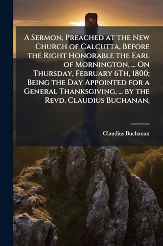 A Sermon, Preached at the New Church of Calcutta, Before the Right Honorable the Earl of Mornington, ... On Thursday, February 6Th, 1800; Being the ... ... by the Revd. Claudius Buchanan,