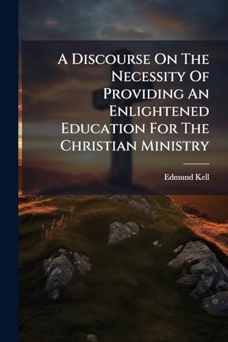 A Discourse On The Necessity Of Providing An Enlightened Education For The Christian Ministry