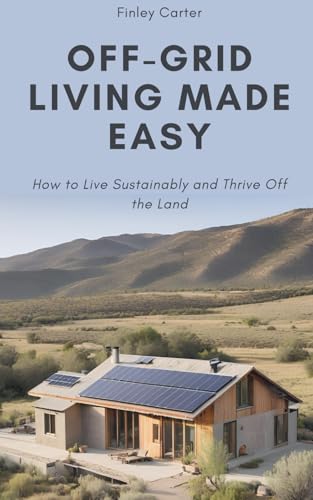 Off-Grid Living Made Easy: How to Live Sustainably and Thrive Off the Land