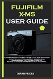 FUJIFILM X-M5 USER GUIDE: A Comprehensive Step-By-Step Manual for Beginners on Settings, Controls, Troubleshooting & Everything You Need to Know to become an Expert with Your Fuji X-M5 Camera.