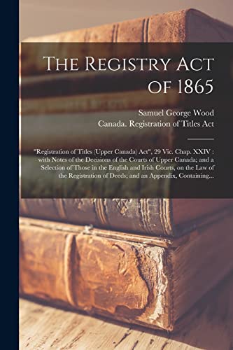 The Registry Act of 1865 [microform]: "Registration of Titles (Upper Canada) Act", 29 Vic. Chap. XXIV: With Notes of the Decisions of the Courts of ... Courts, on the Law of the Registration...