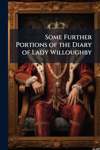 Some Further Portions of the Diary of Lady Willoughby: Which Do Relate to Her Domestic History and to the Events of the Latter Years of the Reign of ... First, the Protectorate, and the Restoration