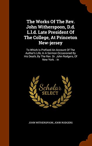 The Works Of The Rev. John Witherspoon, D.d. L.l.d. Late President Of The College, At Princeton New-jersey: To Which Is Prefixed An Account Of The ... The Rev. Dr. John Rodgers, Of New York.: In