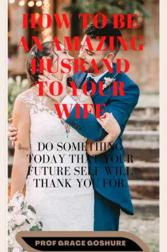 H0W TO BE AN AMAZING HUSBAND TO YOUR WIFE: OUR ACTION AND DECISIONS TODAY WILL SHAPE THE WAY WE WILL BE LIVING IN THE FUTURE