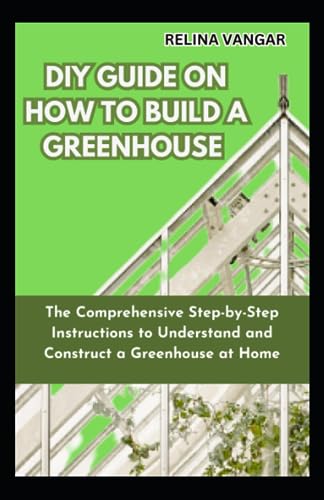 DIY GUIDE ON HOW TO BUILD A GREENHOUSE: The Comprehensive Step-by-Step Instructions to Understand and Construct a Greenhouse at Home