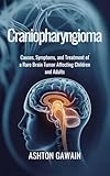 Craniopharyngioma : Causes, Symptoms, and Treatment of a Rare Brain Tumor Affecting Children and Adults