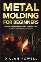 Metal Molding for Beginners: Step By Step Comprehensive Blueprint On How To Get Started In Metal Molding As A Complete Beginner And Succeed At It B0CVSGDXC1 Book Cover