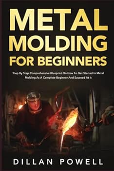Metal Molding for Beginners: Step By Step Comprehensive Blueprint On How To Get Started In Metal Molding As A Complete Beginner And Succeed At It