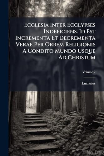 Ecclesia Inter Ecclypses Indeficiens. Id Est Incrementa Et Decrementa Verae Per Orbem Religionis A Condito Mundo Usque Ad Christum: In Duas Partes Divisus; Volume 2