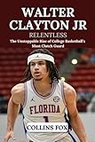 WALTER CLAYTON JR: Relentless – The Unstoppable Rise of College Basketball’s Most Clutch Guard