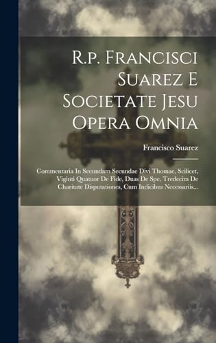 R.p. Francisci Suarez E Societate Jesu Opera Omnia: Commentaria In Secundam Secundae Divi Thomae, Scilicet, Viginti Quatuor De Fide, Duas De Spe, ... Cum Indicibus Necessariis... (Latin Edition)