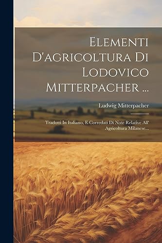 Elementi D'agricoltura Di Lodovico Mitterpacher ...: Tradotti In Italiano, E Corredati Di Note Relative All' Agricoltura Milanese... (Italian Edition)