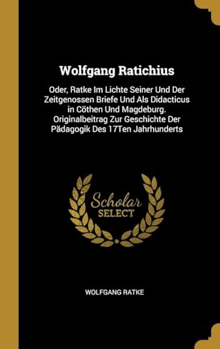 Wolfgang Ratichius: Oder, Ratke Im Lichte Seiner Und Der Zeitgenossen Briefe Und Als Didacticus in Cöthen Und Magdeburg. Originalbeitrag Zur ... Des 17Ten Jahrhunderts (German Edition)