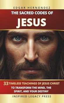 THE SACRED CODES OF JESUS: 33 Eternal Teachings of Jesus Christ to Transform the Mind, the Spirit, and Destiny