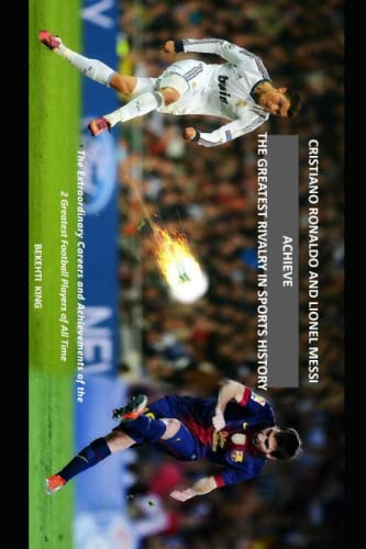 Cristiano Ronaldo and Lionel Messi Achieve the Greatest Rivalry in Sports History: The Extraordinary Careers and Achievements of the 2 Greatest Football Players of All Time