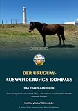Der Uruguay-Auswanderungs-Kompass: Das Praxis-Handbuch für Auswanderer, Überwinterer & Plan-B-Planer
