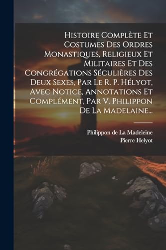 Histoire Complète Et Costumes Des Ordres Monastiques, Religieux Et Militaires Et Des Congrégations Séculières Des Deux Sexes, Par Le R. P. Hélyot, ... Philippon De La Madelaine... (French Edition)