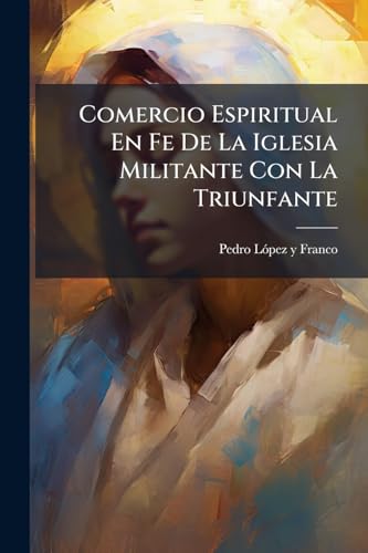 Comercio Espiritual En Fe De La Iglesia Militante Con La Triunfante: Practicado Y Explicado En La Vida Y Virtudes De La Venerable Virgen Y Sierva De El Señor Sor Josepha Berride ... (Spanish Edition)
