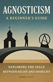 Agnosticism: A Beginner's Guide: Exploring the Space Between Belief and Disbelief
