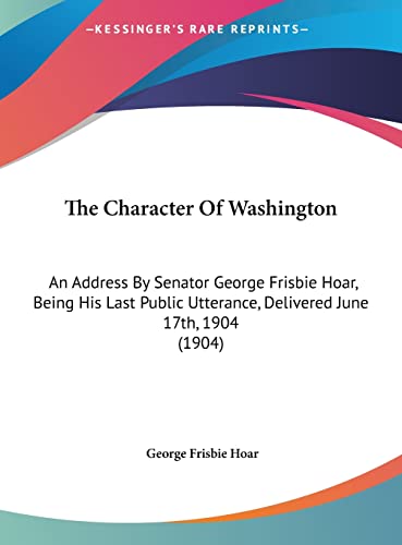 The Character Of Washington: An Address By Senator George Frisbie Hoar, Being His Last Public Utterance, Delivered June 17th, 1904 (1904)