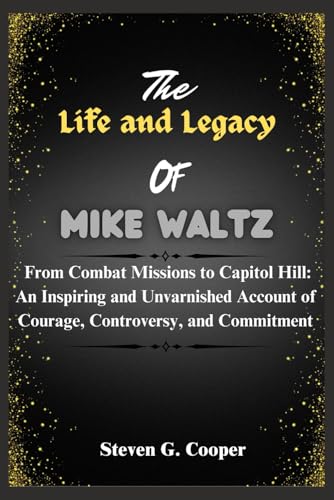 The Life and Legacy Of Mike Waltz: From Combat Missions to Capitol Hill: An Inspiring and Unvarnished Account of Courage, Controversy, and Commitment