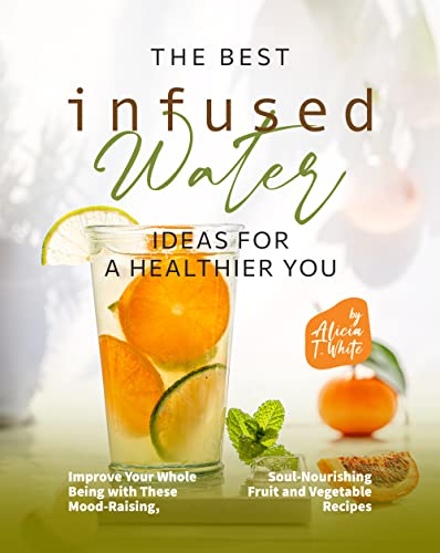 The Best Infused Water Ideas for a Healthier You: Improve Your Whole Being with These Mood-Raising, Soul-Nourishing Fruit and Vegetable Recipes