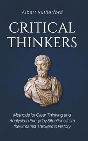 Critical Thinkers: Methods for Clear Thinking and Analysis in Everyday Situations from the Greatest Thinkers in History