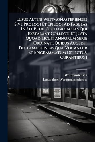 Lusus Alteri Westmonasterienses Sive Prologi Et Epilogi Ad Fabulas In Sti. Petri Collegio Actas Qui Exstabant Collecti Et Justa Quoad Licuit Annorum ... Et Epigrammatum Delectus, Curantibus J