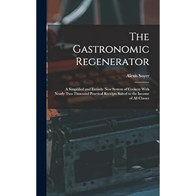 The Gastronomic Regenerator: A Simplified and Entirely New System of Cookery With Nearly Two Thousand Practical Receipts Suited to the Income of All Classes