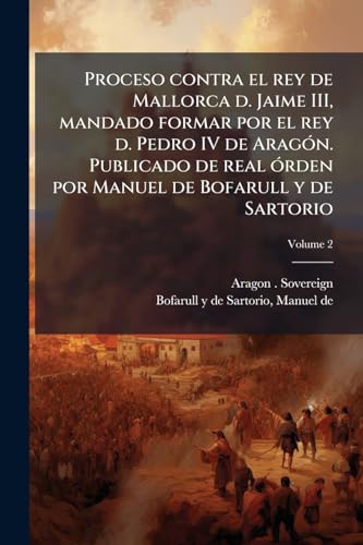 Proceso contra el rey de Mallorca d. Jaime III, mandado formar por el rey d. Pedro IV de Aragón. Publicado de real órden por Manuel de Bofarull y de Sartorio; Volume 2 (Spanish Edition)