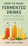 How to Make Fermented Drinks – Probiotic Drinks Made Easy: A DIY Guide to Kombucha, Water Kefir, Ginger Beer & Other Gut-Healthy Beverages You Can Make at Home