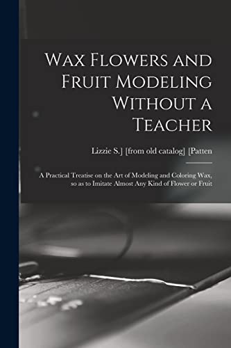 Wax Flowers and Fruit Modeling Without a Teacher; a Practical Treatise on the art of Modeling and Coloring wax, so as to Imitate Almost any Kind of Flower or Fruit