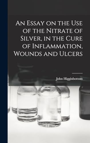 An Essay on the Use of the Nitrate of Silver, in the Cure of Inflammation, Wounds and Ulcers