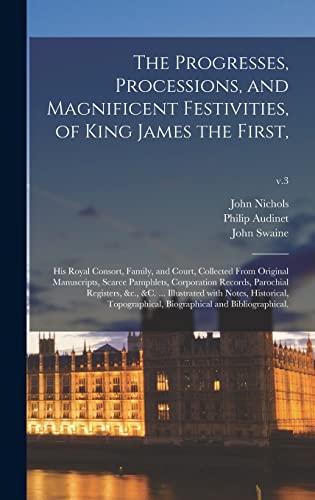 The Progresses, Processions, and Magnificent Festivities, of King James the First,: His Royal Consort, Family, and Court, Collected From Original ... &c., &c. ... Illustrated With...; v.3
