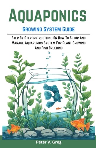 Aquaponics Growing System Guide: Step By Step Instructions On How To Setup And Manage Aquaponics System For Plant Growing And Fish Breeding